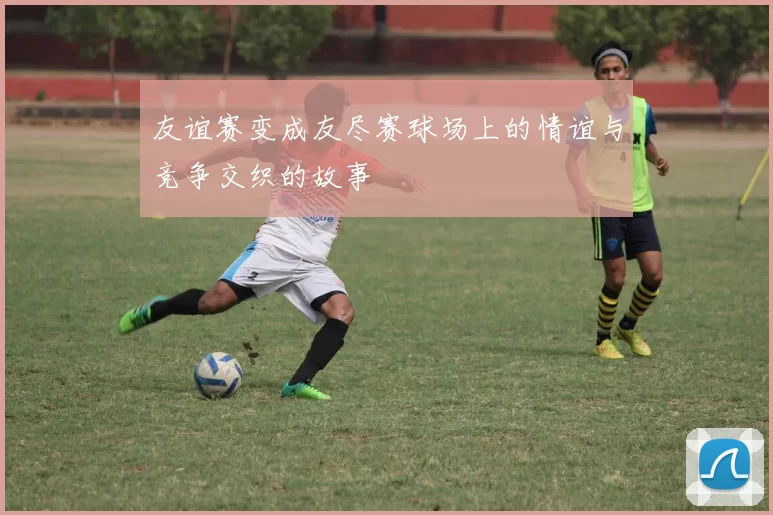 友谊赛变成友尽赛球场上的情谊与竞争交织的故事